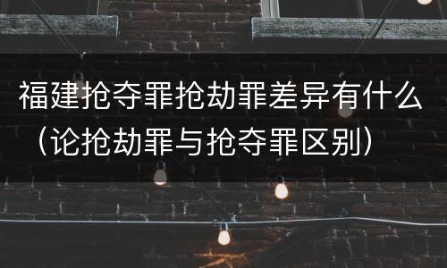 福建抢夺罪抢劫罪差异有什么（论抢劫罪与抢夺罪区别）