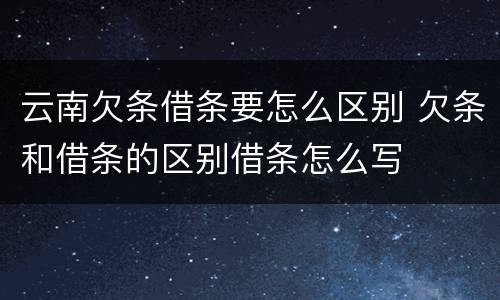 云南欠条借条要怎么区别 欠条和借条的区别借条怎么写