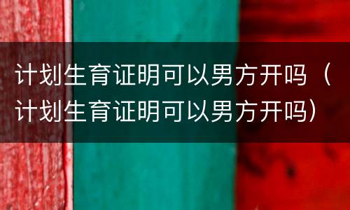 计划生育证明可以男方开吗（计划生育证明可以男方开吗）