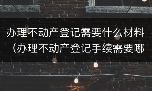 办理不动产登记需要什么材料（办理不动产登记手续需要哪些资料）