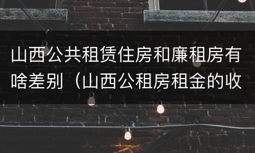 山西公共租赁住房和廉租房有啥差别（山西公租房租金的收费标准）