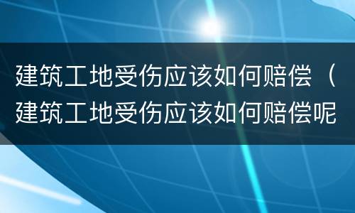 建筑工地受伤应该如何赔偿（建筑工地受伤应该如何赔偿呢）