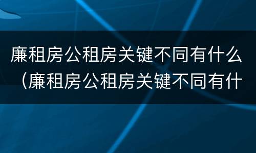 廉租房公租房关键不同有什么（廉租房公租房关键不同有什么影响）