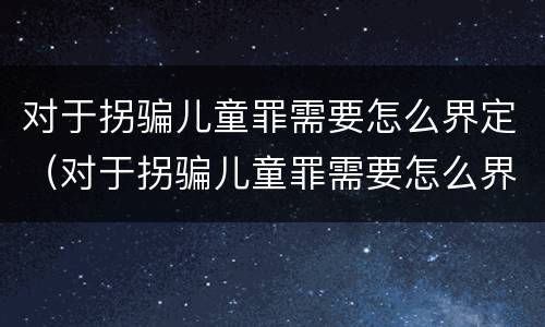 对于拐骗儿童罪需要怎么界定（对于拐骗儿童罪需要怎么界定呢）