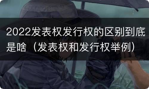 2022发表权发行权的区别到底是啥（发表权和发行权举例）