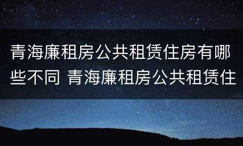 青海廉租房公共租赁住房有哪些不同 青海廉租房公共租赁住房有哪些不同类型