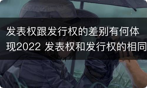 发表权跟发行权的差别有何体现2022 发表权和发行权的相同点