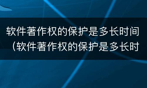 软件著作权的保护是多长时间（软件著作权的保护是多长时间完成的）