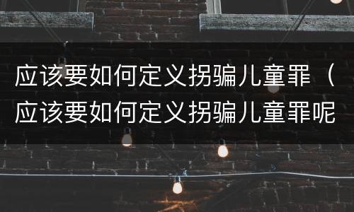 应该要如何定义拐骗儿童罪（应该要如何定义拐骗儿童罪呢）