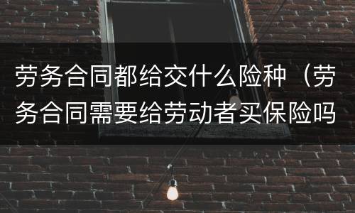 劳务合同都给交什么险种（劳务合同需要给劳动者买保险吗）