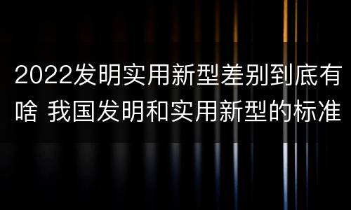 2022发明实用新型差别到底有啥 我国发明和实用新型的标准