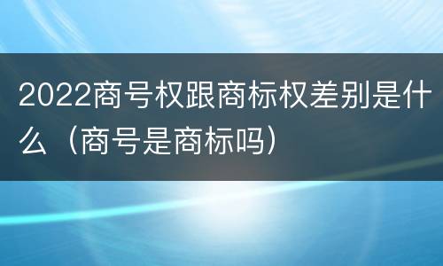 2022商号权跟商标权差别是什么（商号是商标吗）