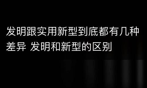 发明跟实用新型到底都有几种差异 发明和新型的区别