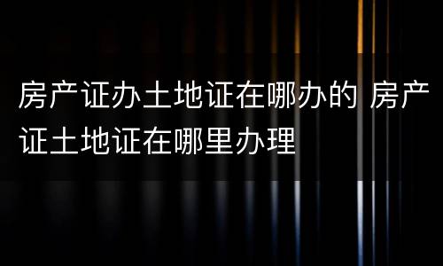 房产证办土地证在哪办的 房产证土地证在哪里办理