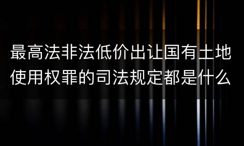 最高法非法低价出让国有土地使用权罪的司法规定都是什么