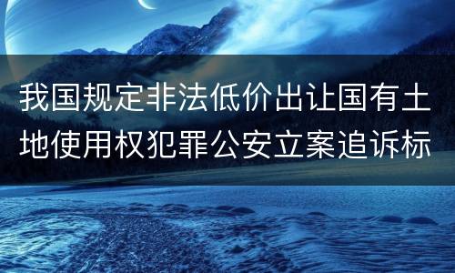 我国规定非法低价出让国有土地使用权犯罪公安立案追诉标准