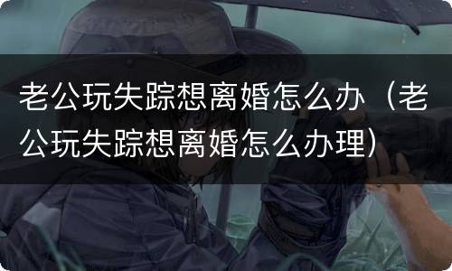 老公玩失踪想离婚怎么办（老公玩失踪想离婚怎么办理）