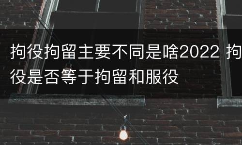 拘役拘留主要不同是啥2022 拘役是否等于拘留和服役
