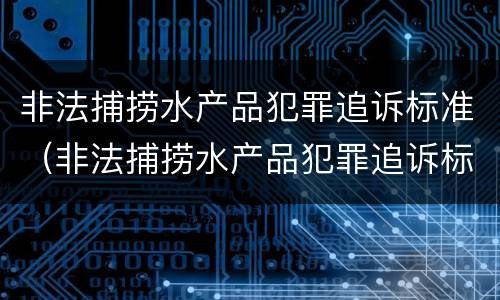 非法捕捞水产品犯罪追诉标准（非法捕捞水产品犯罪追诉标准最新）