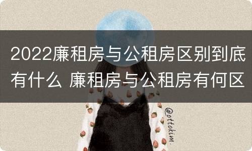 2022廉租房与公租房区别到底有什么 廉租房与公租房有何区别