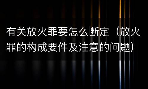 有关放火罪要怎么断定（放火罪的构成要件及注意的问题）