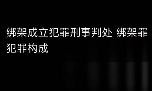 绑架成立犯罪刑事判处 绑架罪犯罪构成