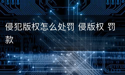 侵犯版权怎么处罚 侵版权 罚款