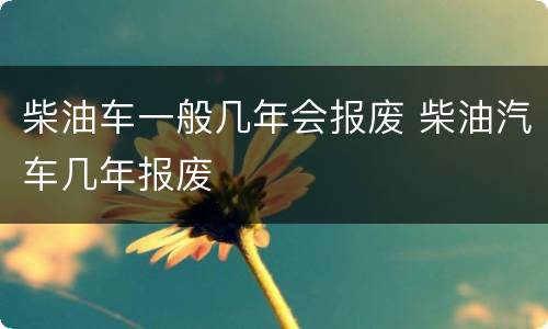 柴油车一般几年会报废 柴油汽车几年报废