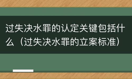 过失决水罪的认定关键包括什么（过失决水罪的立案标准）
