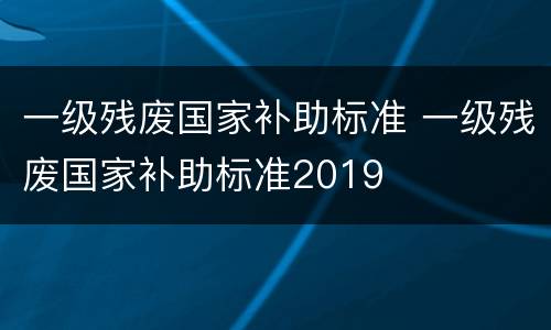 一级残废国家补助标准 一级残废国家补助标准2019
