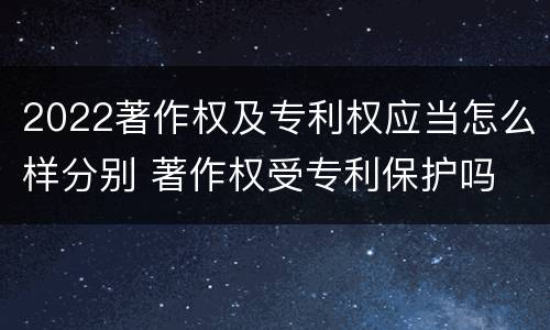 2022著作权及专利权应当怎么样分别 著作权受专利保护吗