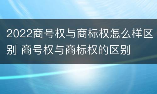 2022商号权与商标权怎么样区别 商号权与商标权的区别