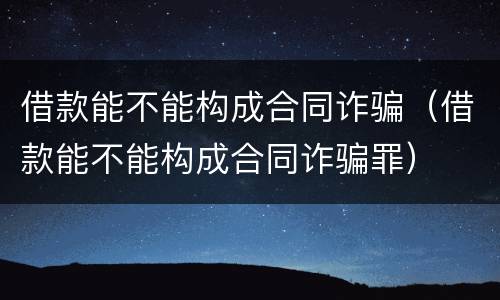借款能不能构成合同诈骗（借款能不能构成合同诈骗罪）