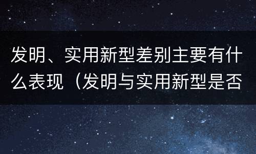 发明、实用新型差别主要有什么表现（发明与实用新型是否具有实用性）