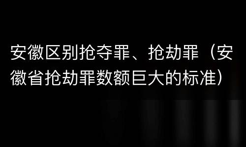 安徽区别抢夺罪、抢劫罪（安徽省抢劫罪数额巨大的标准）
