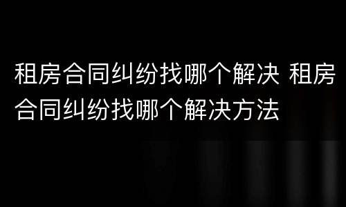 租房合同纠纷找哪个解决 租房合同纠纷找哪个解决方法