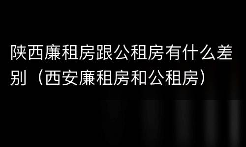 陕西廉租房跟公租房有什么差别（西安廉租房和公租房）