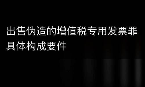 出售伪造的增值税专用发票罪具体构成要件