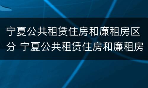 宁夏公共租赁住房和廉租房区分 宁夏公共租赁住房和廉租房区分