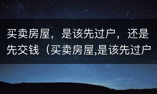 买卖房屋，是该先过户，还是先交钱（买卖房屋,是该先过户,还是先交钱好）