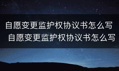 自愿变更监护权协议书怎么写 自愿变更监护权协议书怎么写的