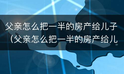 父亲怎么把一半的房产给儿子（父亲怎么把一半的房产给儿子继承）