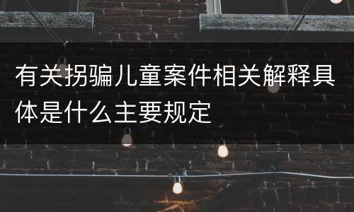 有关拐骗儿童案件相关解释具体是什么主要规定