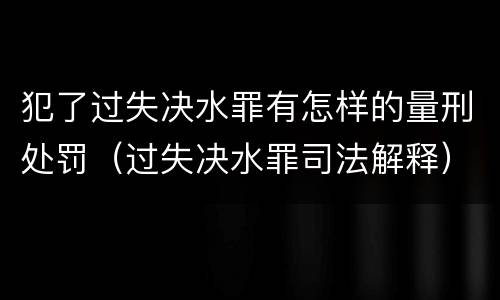 犯了过失决水罪有怎样的量刑处罚（过失决水罪司法解释）