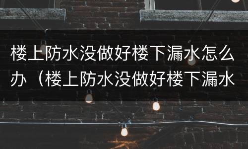 楼上防水没做好楼下漏水怎么办（楼上防水没做好楼下漏水怎么办地板砖一铺好）
