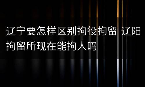 辽宁要怎样区别拘役拘留 辽阳拘留所现在能拘人吗