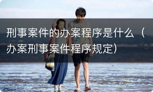 刑事案件的办案程序是什么（办案刑事案件程序规定）
