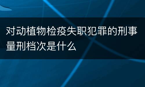 对动植物检疫失职犯罪的刑事量刑档次是什么