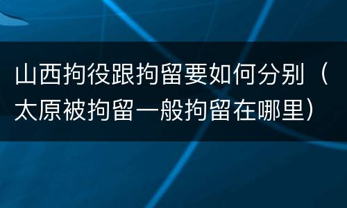 山西拘役跟拘留要如何分别（太原被拘留一般拘留在哪里）