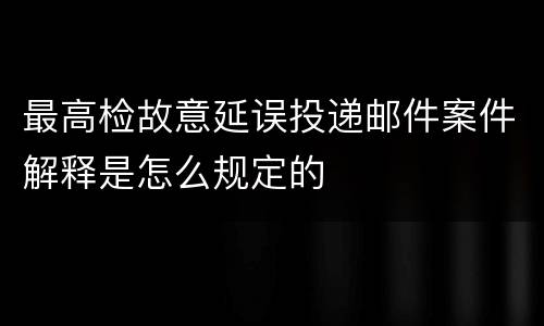 最高检故意延误投递邮件案件解释是怎么规定的